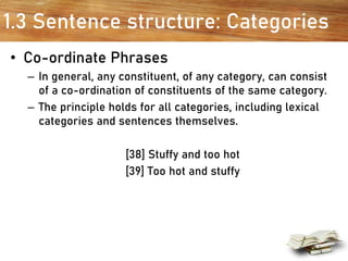 1.3 Sentence structure: Categories
• Co-ordinate Phrases
– In general, any constituent, of any category, can consist
of a co-ordination of constituents of the same category.
– The principle holds for all categories, including lexical
categories and sentences themselves.
[38] Stuffy and too hot
[39] Too hot and stuffy
 
