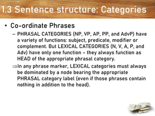 1.3 Sentence structure: Categories
• Co-ordinate Phrases
– PHRASAL CATEGORIES (NP, VP, AP, PP, and AdvP) have
a variety of functions: subject, predicate, modifier or
complement. But LEXICAL CATEGORIES (N, V, A, P, and
Adv) have only one function – they always function as
HEAD of the appropriate phrasal category.
In any phrase marker, LEXICAL categories must always
be dominated by a node bearing the appropriate
PHRASAL category label (even if those phrases contain
nothing in addition to the head).
 
