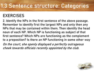 1.3 Sentence structure: Categories
EXERCISES
2. Identify the NPs in the first sentence of the above passage.
Remember to identify first the largest NPs and only then any
NPs that may be contained within them. Then identify the head
noun of each NP. Which NP is functioning as subject of that
first sentence? Which NPs are functioning as the complement
to a preposition? Is there an NP functioning in some other way
On the court, she openly displayed a perfectly outrageous
cheek towards officials recently appointed by the club.
 