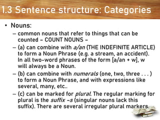 1.3 Sentence structure: Categories
• Nouns:
– common nouns that refer to things that can be
counted – COUNT NOUNS –
– (a) can combine with a/an (THE INDEFINITE ARTICLE)
to form a Noun Phrase (e.g. a stream, an accident).
In all two-word phrases of the form [a/an + w], w
will always be a Noun.
– (b) can combine with numerals (one, two, three . . . )
to form a Noun Phrase, and with expressions like
several, many, etc..
– (c) can be marked for plural. The regular marking for
plural is the suffix –s (singular nouns lack this
suffix). There are several irregular plural markers.
 