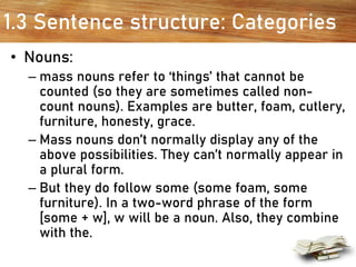 1.3 Sentence structure: Categories
• Nouns:
– mass nouns refer to ‘things’ that cannot be
counted (so they are sometimes called non-
count nouns). Examples are butter, foam, cutlery,
furniture, honesty, grace.
– Mass nouns don’t normally display any of the
above possibilities. They can’t normally appear in
a plural form.
– But they do follow some (some foam, some
furniture). In a two-word phrase of the form
[some + w], w will be a noun. Also, they combine
with the.
 