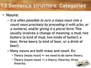 1.3 Sentence structure: Categories
• Nouns:
– It is often possible to turn a mass noun into a
count noun precisely by preceding it with a/an, or
a numeral, and/or giving it a plural form. This
usually involves a change of meaning: a mud, two
butters (a kind of mud, two kinds of butter); a
beer, three beers (a kind of beer, or a drink of
beer).
– Many nouns are both mass and count. Ex:
• Theory (mass noun) => we need to do some theory.
• Theory (count noun) => a theory, theories, three
theories.
 