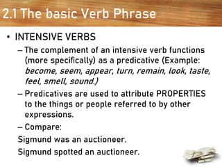 2.1 The basic Verb Phrase
• INTENSIVE VERBS
– The complement of an intensive verb functions
(more speciﬁcally) as a predicative (Example:
become, seem, appear, turn, remain, look, taste,
feel, smell, sound.)
– Predicatives are used to attribute PROPERTIES
to the things or people referred to by other
expressions.
– Compare:
Sigmund was an auctioneer.
Sigmund spotted an auctioneer.
 