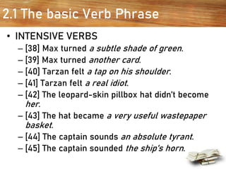 2.1 The basic Verb Phrase
• INTENSIVE VERBS
– [38] Max turned a subtle shade of green.
– [39] Max turned another card.
– [40] Tarzan felt a tap on his shoulder.
– [41] Tarzan felt a real idiot.
– [42] The leopard-skin pillbox hat didn’t become
her.
– [43] The hat became a very useful wastepaper
basket.
– [44] The captain sounds an absolute tyrant.
– [45] The captain sounded the ship’s horn.
 