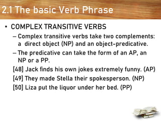 2.1 The basic Verb Phrase
• COMPLEX TRANSITIVE VERBS
– Complex transitive verbs take two complements:
a direct object (NP) and an object-predicative.
– The predicative can take the form of an AP, an
NP or a PP.
[48] Jack ﬁnds his own jokes extremely funny. (AP)
[49] They made Stella their spokesperson. (NP)
[50] Liza put the liquor under her bed. (PP)
 
