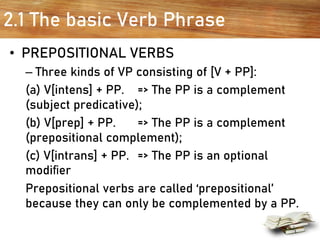2.1 The basic Verb Phrase
• PREPOSITIONAL VERBS
– Three kinds of VP consisting of [V + PP]:
(a) V[intens] + PP. => The PP is a complement
(subject predicative);
(b) V[prep] + PP. => The PP is a complement
(prepositional complement);
(c) V[intrans] + PP. => The PP is an optional
modiﬁer
Prepositional verbs are called ‘prepositional’
because they can only be complemented by a PP.
 