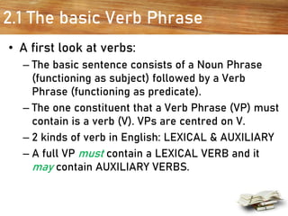 2.1 The basic Verb Phrase
• A first look at verbs:
– The basic sentence consists of a Noun Phrase
(functioning as subject) followed by a Verb
Phrase (functioning as predicate).
– The one constituent that a Verb Phrase (VP) must
contain is a verb (V). VPs are centred on V.
– 2 kinds of verb in English: LEXICAL & AUXILIARY
– A full VP must contain a LEXICAL VERB and it
may contain AUXILIARY VERBS.
 