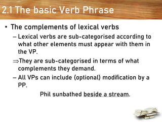 2.1 The basic Verb Phrase
• The complements of lexical verbs
– Lexical verbs are sub-categorised according to
what other elements must appear with them in
the VP.
They are sub-categorised in terms of what
complements they demand.
– All VPs can include (optional) modiﬁcation by a
PP.
Phil sunbathed beside a stream.
 