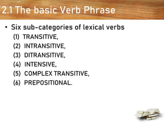 2.1 The basic Verb Phrase
• Six sub-categories of lexical verbs
(1) TRANSITIVE,
(2) INTRANSITIVE,
(3) DITRANSITIVE,
(4) INTENSIVE,
(5) COMPLEX TRANSITIVE,
(6) PREPOSITIONAL.
 