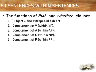 5.1 SENTENCES WITHIN SENTENCES
• The functions of that- and whether- clauses
1. Subject – and extraposed subject.
2. Complement of V (within VP).
3. Complement of A (within AP).
4. Complement of N (within NP).
5. Complement of P (within PP).
 