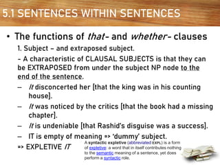 5.1 SENTENCES WITHIN SENTENCES
• The functions of that- and whether- clauses
1. Subject – and extraposed subject.
- A characteristic of CLAUSAL SUBJECTS is that they can
be EXTRAPOSED from under the subject NP node to the
end of the sentence.
– It disconcerted her [that the king was in his counting
house].
– It was noticed by the critics [that the book had a missing
chapter].
– It is undeniable [that Rashid’s disguise was a success].
– IT is empty of meaning => ‘dummy’ subject.
=> EXPLETIVE IT
A syntactic expletive (abbreviated EXPL) is a form
of expletive: a word that in itself contributes nothing
to the semantic meaning of a sentence, yet does
perform a syntactic role.
 