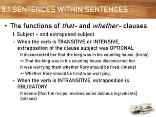 5.1 SENTENCES WITHIN SENTENCES
• The functions of that- and whether- clauses
1. Subject – and extraposed subject.
- When the verb is TRANSITIVE or INTENSIVE,
extraposition of the clause subject was OPTIONAL
It disconcerted her that the king was in his counting house. (trans)
=> That the king was in his counting house disconcerted her.
It was worrying them whether Rory should be fired. (intens)
=> Whether Rory should be fired was worrying.
- When the verb is INTRANSITIVE, extraposition is
OBLIGATORY
It seems [that the recipe involves some dubious ingredients]
(intrans)
 