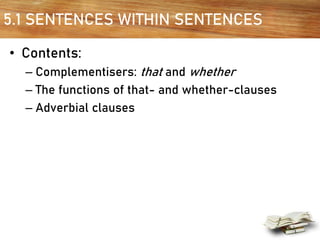 5.1 SENTENCES WITHIN SENTENCES
• Contents:
– Complementisers: that and whether
– The functions of that- and whether-clauses
– Adverbial clauses
 