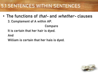 5.1 SENTENCES WITHIN SENTENCES
• The functions of that- and whether- clauses
3. Complement of A within AP.
Compare
It is certain that her hair is dyed.
And
William is certain that her hais is dyed.
 