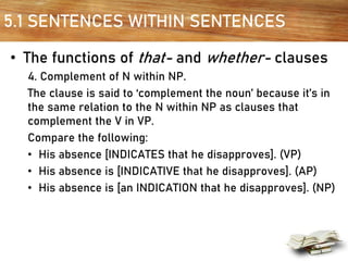 5.1 SENTENCES WITHIN SENTENCES
• The functions of that- and whether- clauses
4. Complement of N within NP.
The clause is said to ‘complement the noun’ because it’s in
the same relation to the N within NP as clauses that
complement the V in VP.
Compare the following:
• His absence [INDICATES that he disapproves]. (VP)
• His absence is [INDICATIVE that he disapproves]. (AP)
• His absence is [an INDICATION that he disapproves]. (NP)
 