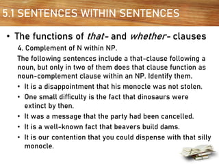 5.1 SENTENCES WITHIN SENTENCES
• The functions of that- and whether- clauses
4. Complement of N within NP.
The following sentences include a that-clause following a
noun, but only in two of them does that clause function as
noun-complement clause within an NP. Identify them.
• It is a disappointment that his monocle was not stolen.
• One small difﬁculty is the fact that dinosaurs were
extinct by then.
• It was a message that the party had been cancelled.
• It is a well-known fact that beavers build dams.
• It is our contention that you could dispense with that silly
monocle.
 