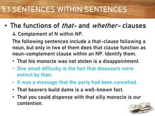 5.1 SENTENCES WITHIN SENTENCES
• The functions of that- and whether- clauses
4. Complement of N within NP.
The following sentences include a that-clause following a
noun, but only in two of them does that clause function as
noun-complement clause within an NP. Identify them.
• That his monocle was not stolen is a disappointment.
• One small difﬁculty is the fact that dinosaurs were
extinct by then.
• It was a message that the party had been cancelled.
• That beavers build dams is a well-known fact.
• That you could dispense with that silly monocle is our
contention.
 