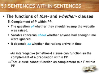 5.1 SENTENCES WITHIN SENTENCES
• The functions of that- and whether- clauses
5. Complement of P within PP.
▪ The question of whether they should revamp the website
was raised.
▪ Sarah’s concerns about whether anyone had enough time
were ignored.
▪ It depends on whether the rations arrive in time.
An interrogative (whether-) clause can function as the
complement of a preposition within PP
That-clause cannot function as complement to a P within
PP
 