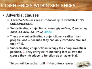 5.1 SENTENCES WITHIN SENTENCES
• Adverbial clauses
▪ Abverbial clauses are introduced by SUBORDINATING
CONJUNCTIONS.
▪ Subordinating conjuctions: although, unless, if, because,
once, as, now, so, while, since.
▪ These are subordinating conjunctions – rather than
prepositions – because they can only introduce clauses
(not NPs).
▪ Subordinating conjunctions occupy the complementiser
position, C. They carry extra meaning that allows the
clause they introduce to function as an adverbial.
Things will be rather dull if Hieronimo leaves
 