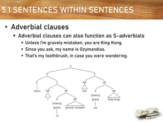 5.1 SENTENCES WITHIN SENTENCES
• Adverbial clauses
▪ Adverbial clauses can also function as S-adverbials
▪ Unless I’m gravely mistaken, you are King Kong.
▪ Since you ask, my name is Ozymandias.
▪ That’s my toothbrush, in case you were wondering.
 