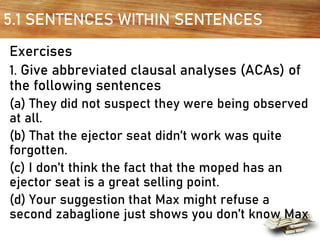 5.1 SENTENCES WITHIN SENTENCES
Exercises
1. Give abbreviated clausal analyses (ACAs) of
the following sentences
(a) They did not suspect they were being observed
at all.
(b) That the ejector seat didn’t work was quite
forgotten.
(c) I don’t think the fact that the moped has an
ejector seat is a great selling point.
(d) Your suggestion that Max might refuse a
second zabaglione just shows you don’t know Max
 
