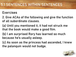 5.1 SENTENCES WITHIN SENTENCES
Exercises
2. Give ACAs of the following and give the function
of all subordinate clauses.
(a) Until you mentioned it, it had not struck me
that the book would make a good ﬁlm.
(b) I am surprised Rory has learned so much
because he’s usually asleep.
(c) As soon as the princess had ascended, I knew
the palanquin would not budge.
 