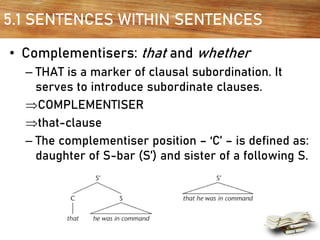 5.1 SENTENCES WITHIN SENTENCES
• Complementisers: that and whether
– THAT is a marker of clausal subordination. It
serves to introduce subordinate clauses.
COMPLEMENTISER
that-clause
– The complementiser position – ‘C’ – is defined as:
daughter of S-bar (S’) and sister of a following S.
 