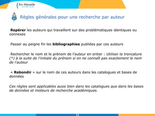 Repérer les auteurs qui travaillent sur des problématiques identiques ou
connexes
Passer au peigne fin les bibliographies publiées par ces auteurs
Rechercher le nom et le prénom de l’auteur en entier : Utiliser la troncature
(*) à la suite de l'initiale du prénom si on ne connaît pas exactement le nom
de l'auteur
« Rebondir » sur le nom de ces auteurs dans les catalogues et bases de
données
Ces règles sont applicables aussi bien dans les catalogues que dans les bases
de données et moteurs de recherche académiques.
Règles générales pour une recherche par auteur
12
 