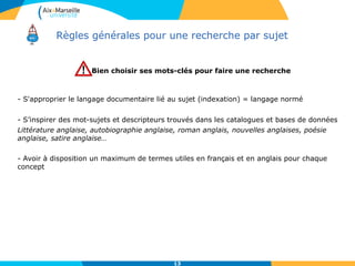 Règles générales pour une recherche par sujet
Bien choisir ses mots-clés pour faire une recherche
- S'approprier le langage documentaire lié au sujet (indexation) = langage normé
- S’inspirer des mot-sujets et descripteurs trouvés dans les catalogues et bases de données
Littérature anglaise, autobiographie anglaise, roman anglais, nouvelles anglaises, poésie
anglaise, satire anglaise…
- Avoir à disposition un maximum de termes utiles en français et en anglais pour chaque
concept
13
 