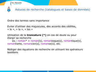 Astuces de recherche (catalogues et bases de données)
Ordre des termes sans importance
Eviter d’utiliser des majuscules, des accents des cédilles,
« le », « la », « les »
Utilisation de la troncature (*) en cas de doute ou pour
élargir sa recherche
ex.: roman* = roman(s), romanesque(s), romantique(s),
romantisme, romancier(s), romance(s), etc.
Rédiger des équations de recherche en utilisant les opérateurs
booléens
14
 