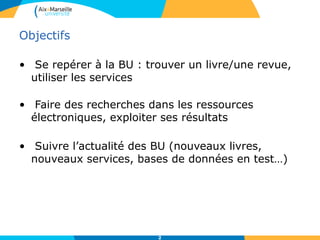 Objectifs
• Se repérer à la BU : trouver un livre/une revue,
utiliser les services
• Faire des recherches dans les ressources
électroniques, exploiter ses résultats
• Suivre l’actualité des BU (nouveaux livres,
nouveaux services, bases de données en test…)
2
 