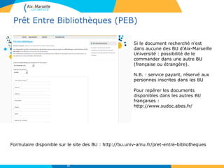 Prêt Entre Bibliothèques (PEB)
Formulaire disponible sur le site des BU : http://bu.univ-amu.fr/pret-entre-bibliotheques
Si le document recherché n’est
dans aucune des BU d’Aix-Marseille
Université : possibilité de le
commander dans une autre BU
(française ou étrangère).
N.B. : service payant, réservé aux
personnes inscrites dans les BU
Pour repérer les documents
disponibles dans les autres BU
françaises :
http://www.sudoc.abes.fr/
21
 