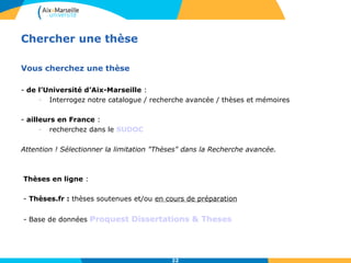 Chercher une thèse
Vous cherchez une thèse
- de l’Université d’Aix-Marseille :
- Interrogez notre catalogue / recherche avancée / thèses et mémoires
- ailleurs en France :
- recherchez dans le SUDOC
Attention ! Sélectionner la limitation "Thèses" dans la Recherche avancée.
Thèses en ligne :
- Thèses.fr : thèses soutenues et/ou en cours de préparation
- Base de données Proquest Dissertations & Theses
22
 