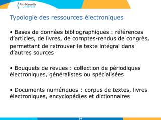 Typologie des ressources électroniques
• Bases de données bibliographiques : références
d’articles, de livres, de comptes-rendus de congrès,
permettant de retrouver le texte intégral dans
d’autres sources
• Bouquets de revues : collection de périodiques
électroniques, généralistes ou spécialisées
• Documents numériques : corpus de textes, livres
électroniques, encyclopédies et dictionnaires
24
 