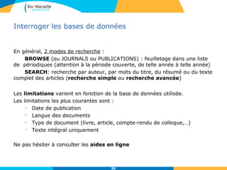 Interroger les bases de données
En général, 2 modes de recherche :
BROWSE (ou JOURNALS ou PUBLICATIONS) : feuilletage dans une liste
de périodiques (attention à la période couverte, de telle année à telle année)
SEARCH: recherche par auteur, par mots du titre, du résumé ou du texte
complet des articles (recherche simple ou recherche avancée)
Les limitations varient en fonction de la base de données utilisée.
Les limitations les plus courantes sont :
• Date de publication
• Langue des documents
• Type de document (livre, article, compte-rendu de colloque,…)
• Texte intégral uniquement
Ne pas hésiter à consulter les aides en ligne
30
 