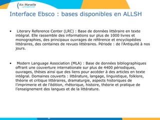 Interface Ebsco : bases disponibles en ALLSH
• Literary Reference Center (LRC) : Base de données littéraire en texte
intégral. Elle rassemble des informations sur plus de 1000 livres et
monographies, des principaux ouvrages de référence et encyclopédies
littéraires, des centaines de revues littéraires. Période : de l’Antiquité à nos
jours.
• Modern Language Association (MLA) : Base de données bibliographiques
offrant une couverture internationale sur plus de 4400 périodiques,
ouvrages, thèses ainsi que des liens pour accéder à des articles en texte
intégral. Domaines couverts : littérature, langage, linguistique, folklore,
théorie et critique littéraires, dramaturgie, aspects historiques de
l’imprimerie et de l’édition, rhétorique, histoire, théorie et pratique de
l’enseignement des langues et de la littérature.
32
 