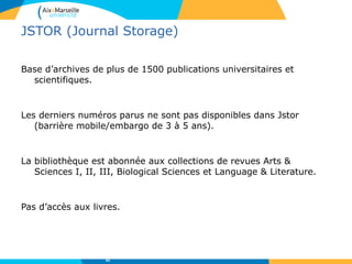 JSTOR (Journal Storage)
Base d’archives de plus de 1500 publications universitaires et
scientifiques.
Les derniers numéros parus ne sont pas disponibles dans Jstor
(barrière mobile/embargo de 3 à 5 ans).
La bibliothèque est abonnée aux collections de revues Arts &
Sciences I, II, III, Biological Sciences et Language & Literature.
Pas d’accès aux livres.
44
 