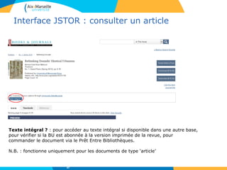 Interface JSTOR : consulter un article
Texte intégral ? : pour accéder au texte intégral si disponible dans une autre base,
pour vérifier si la BU est abonnée à la version imprimée de la revue, pour
commander le document via le Prêt Entre Bibliothèques.
N.B. : fonctionne uniquement pour les documents de type ‘article’
47
 