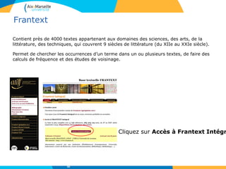 Frantext
Contient près de 4000 textes appartenant aux domaines des sciences, des arts, de la
littérature, des techniques, qui couvrent 9 siècles de littérature (du XIIe au XXIe siècle).
Permet de chercher les occurrences d’un terme dans un ou plusieurs textes, de faire des
calculs de fréquence et des études de voisinage.
50
Cliquez sur Accès à Frantext Intégr
 