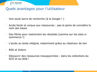 Quels avantages pour l’utilisateur
•
Une seule barre de recherche (à la Google ! )
•
Accès facile et unique aux ressources : pas la peine de connaître le
nom des bases
•
Des filtres pour restreindre les résultats (comme sur les sites e-
commerce !)
•
L’accès au texte intégral, notamment grâce au résolveur de lien
•
RSS et Zotero
•
Découvrir des ressources insoupçonnées : dans les collections du
SCD et au-delà !
59
 