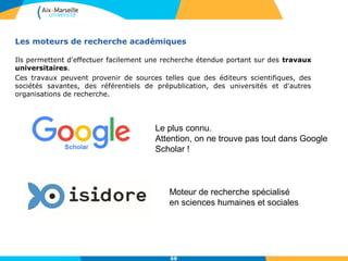 Les moteurs de recherche académiques
Ils permettent d'effectuer facilement une recherche étendue portant sur des travaux
universitaires.
Ces travaux peuvent provenir de sources telles que des éditeurs scientifiques, des
sociétés savantes, des référentiels de prépublication, des universités et d'autres
organisations de recherche.
Moteur de recherche spécialisé
en sciences humaines et sociales
Le plus connu.
Attention, on ne trouve pas tout dans Google
Scholar !
68
 