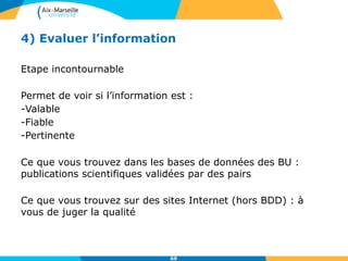 4) Evaluer l’information
Etape incontournable
Permet de voir si l’information est :
-Valable
-Fiable
-Pertinente
Ce que vous trouvez dans les bases de données des BU :
publications scientifiques validées par des pairs
Ce que vous trouvez sur des sites Internet (hors BDD) : à
vous de juger la qualité
69
 