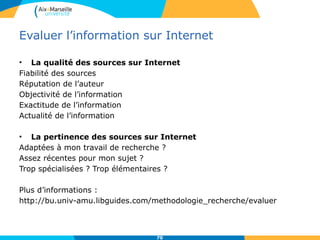 Evaluer l’information sur Internet
• La qualité des sources sur Internet
Fiabilité des sources
Réputation de l’auteur
Objectivité de l’information
Exactitude de l’information
Actualité de l’information
• La pertinence des sources sur Internet
Adaptées à mon travail de recherche ?
Assez récentes pour mon sujet ?
Trop spécialisées ? Trop élémentaires ?
Plus d’informations :
http://bu.univ-amu.libguides.com/methodologie_recherche/evaluer
70
 