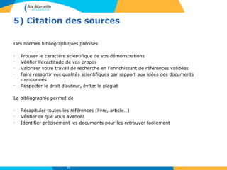 5) Citation des sources
Des normes bibliographiques précises
•
Prouver le caractère scientifique de vos démonstrations
•
Vérifier l’exactitude de vos propos
•
Valoriser votre travail de recherche en l’enrichissant de références validées
•
Faire ressortir vos qualités scientifiques par rapport aux idées des documents
mentionnés
•
Respecter le droit d’auteur, éviter le plagiat
La bibliographie permet de
•
Récapituler toutes les références (livre, article…)
•
Vérifier ce que vous avancez
•
Identifier précisément les documents pour les retrouver facilement
71
 