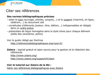 Citer ses références
Des normes bibliographiques précises
- selon le type (ouvrage, articles, congrès,…) et le support (imprimé, en ligne,
cédérom,…) du document cité
- constituées d'éléments (auteur, titre, édition,…) indispensables et rédigés
dans un ordre précis
- présentées de façon homogène dans le style choisi pour chaque élément
(taille des caractères, police)
Voir le guide rédigé par DocInsa
http://referencesbibliographiques.insa-lyon.fr/
Zotero : logiciel gratuit et open source pour la gestion et la rédaction des
références
http://www.zotero.org/
http://www.zotero.org/support/fr/start
Voir le tutoriel sur Zotero de la BU :
Gérer ses références bibliographiques avec Zotero
72
 
