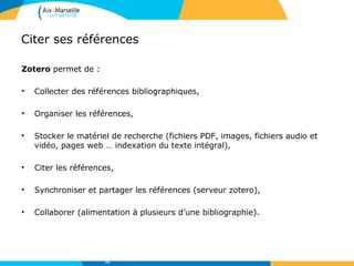 Citer ses références
Zotero permet de :
• Collecter des références bibliographiques,
• Organiser les références,
• Stocker le matériel de recherche (fichiers PDF, images, fichiers audio et
vidéo, pages web … indexation du texte intégral),
• Citer les références,
• Synchroniser et partager les références (serveur zotero),
• Collaborer (alimentation à plusieurs d’une bibliographie).
73
 