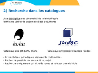2) Recherche dans les catalogues
Liste descriptive des documents de la bibliothèque
Permet de vérifier la disponibilité des documents
Catalogue des BU d'AMU (Koha) Catalogue universitaire français (Sudoc)
→ livres, thèses, périodiques, documents multimédia…
→ Recherche possible par auteur, titre, sujet…
→ Recherche uniquement par titre de revue et non par titre d’article
9
 