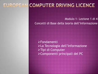 Modulo 1- Lezione 1 di 4
Concetti di Base della teoria dell’Informazione




  Fondamenti
  La Tecnologia dell’Informazione
  Tipi di Computer
  Componenti principali del PC
 