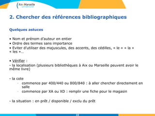 2. Chercher des références bibliographiques 
10 
Quelques astuces 
• Nom et prénom d’auteur en entier 
• Ordre des termes sans importance 
• Eviter d’utiliser des majuscules, des accents, des cédilles, « le » « la » 
« les »… 
• Vérifier : 
- la localisation (plusieurs bibliothèques à Aix ou Marseille peuvent avoir le 
même livre) 
- la cote 
- commence par 400/440 ou 800/840 : à aller chercher directement en 
salle 
- commence par XA ou XD : remplir une fiche pour le magasin 
- la situation : en prêt / disponible / exclu du prêt 
 