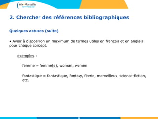2. Chercher des références bibliographiques 
11 
Quelques astuces (suite) 
• Avoir à disposition un maximum de termes utiles en français et en anglais 
pour chaque concept. 
exemples : 
femme = femme(s), woman, women 
fantastique = fantastique, fantasy, féerie, merveilleux, science-fiction, 
etc. 
 